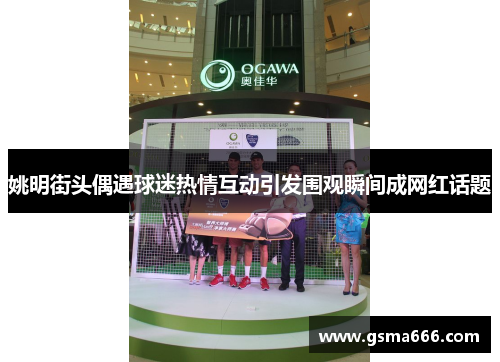 姚明街头偶遇球迷热情互动引发围观瞬间成网红话题