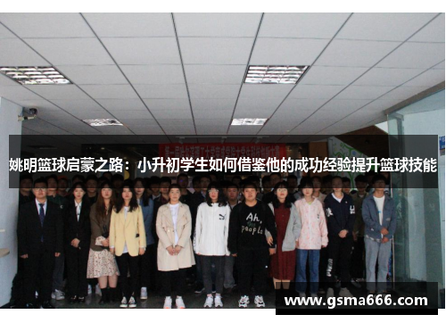 姚明篮球启蒙之路：小升初学生如何借鉴他的成功经验提升篮球技能