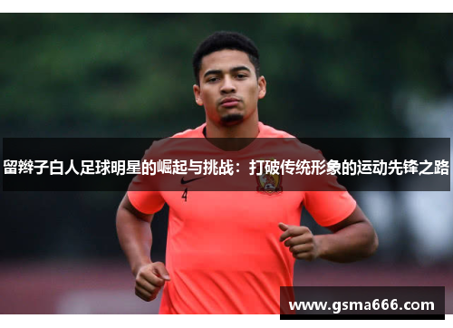 留辫子白人足球明星的崛起与挑战：打破传统形象的运动先锋之路