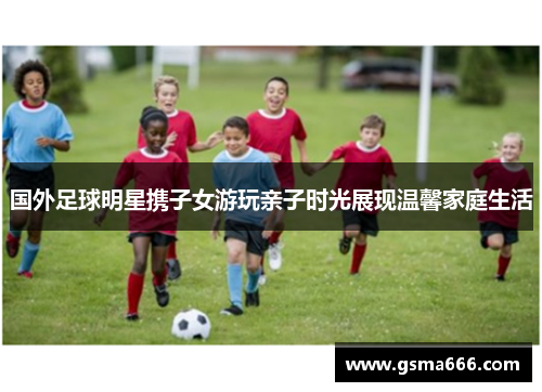 国外足球明星携子女游玩亲子时光展现温馨家庭生活